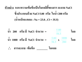 ตัวอย่าง จงหาความเข้มข้นเป็นโมแลลิตี้ของสาร ละลาย NaCl
ซึ่งประกอบด้วย NaCl 5.00 กรัม ในนํ้า 200 กรัม
(นํ้าหนักอะตอม : Na = 23.0 , Cl = 35.5)
นํ้า 200 กรัม มี NaCl จํานวน = โมล
นํ้า 1000 กรัม มี NaCl จํานวน = x โมล
∴ สารละลาย เข้มข้น ________ โมแลล
5.58
00.5
5.00
58.5
1000
200
 
