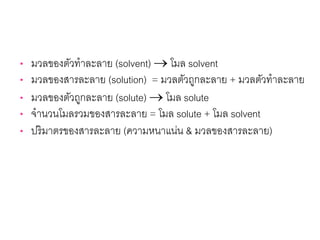 • มวลของตัวทําละลาย (solvent) → โมล solvent
• มวลของสารละลาย (solution) = มวลตัวถูกละลาย + มวลตัวทําละลาย
• มวลของตัวถูกละลาย (solute) → โมล solute
• จํานวนโมลรวมของสารละลาย = โมล solute + โมล solvent
• ปริมาตรของสารละลาย (ความหนาแน่น & มวลของสารละลาย)
 