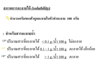 สภาพการละลายได้ (solubility)
จํานวนกรัมของตัวถูกละลายในตัวทําละลาย 100 กรัม
: สําหรับสารละลายนํ้า
ปริมาณสารที่ละลายได้ < 0.1 g /นํ้า 100 g ไม่ละลาย
 ปริมาณสารที่ละลายได้0.1 - 1 g /นํ้า 100 g ละลายได้ เล็กน้อย
 ปริมาณสารที่ละลายได้ > 1 g /นํ้า 100 g ละลาย
 