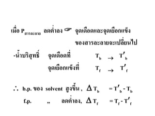 2. การสูงขึ้นของจุดเดือดและการลดตํ่าลงของจุดเยือกแข็ง
เมื่อ Pสารละลาย ลดตํ่าลง  จุดเดือดและจุดเยือกแข็ง
ของสารละลายจะเปลี่ยนไป
-นํ้าบริสุทธิ์ จุดเดือดที่ Tb → T′b
จุดเยือกแข็งที่ Tf → T′f
∴ b.p. ของ solvent สูงขึ้น , ∆ Tb = T′b - Tb
f.p. ,, ลดตํ่าลง, ∆ Tf = Tf - T′f
 