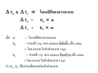 ∆ Tb & ∆ Tf ∝ โมแลลิตีของสารละลาย
∆ Tb = Kb × m
∆ Tf = Kf × m
เมื่อ m = โมแลลิตีของสารละลาย
Kb = ค่าคงที่ ( b.p. ของ solution ที่เพิ่มขึ้น เมื่อ solute
1 โมล ละลาย ในตัวทําละลาย 1 kg)
Kf = ค่าคงที่ ( f.p. ของ solution ที่ลดตํ่าลง เมื่อ solute
1 โมล ละลาย ในตัวทําละลาย 1 kg)
ค่า Kb , Kf เป็นค่าคงที่ของแต่ละตัวทําละลาย
 