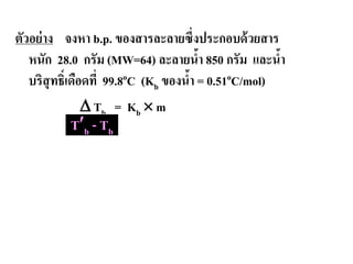 ตัวอย่าง จงหา b.p. ของสารละลายซึ่งประกอบด้วยสาร
หนัก 28.0 กรัม (MW=64) ละลายนํ้า 850 กรัม และนํ้า
บริสุทธิ์เดือดที่ 99.8oC (Kb ของนํ้า = 0.51oC/mol)
∆ Tb = Kb × m
T′b - Tb
 