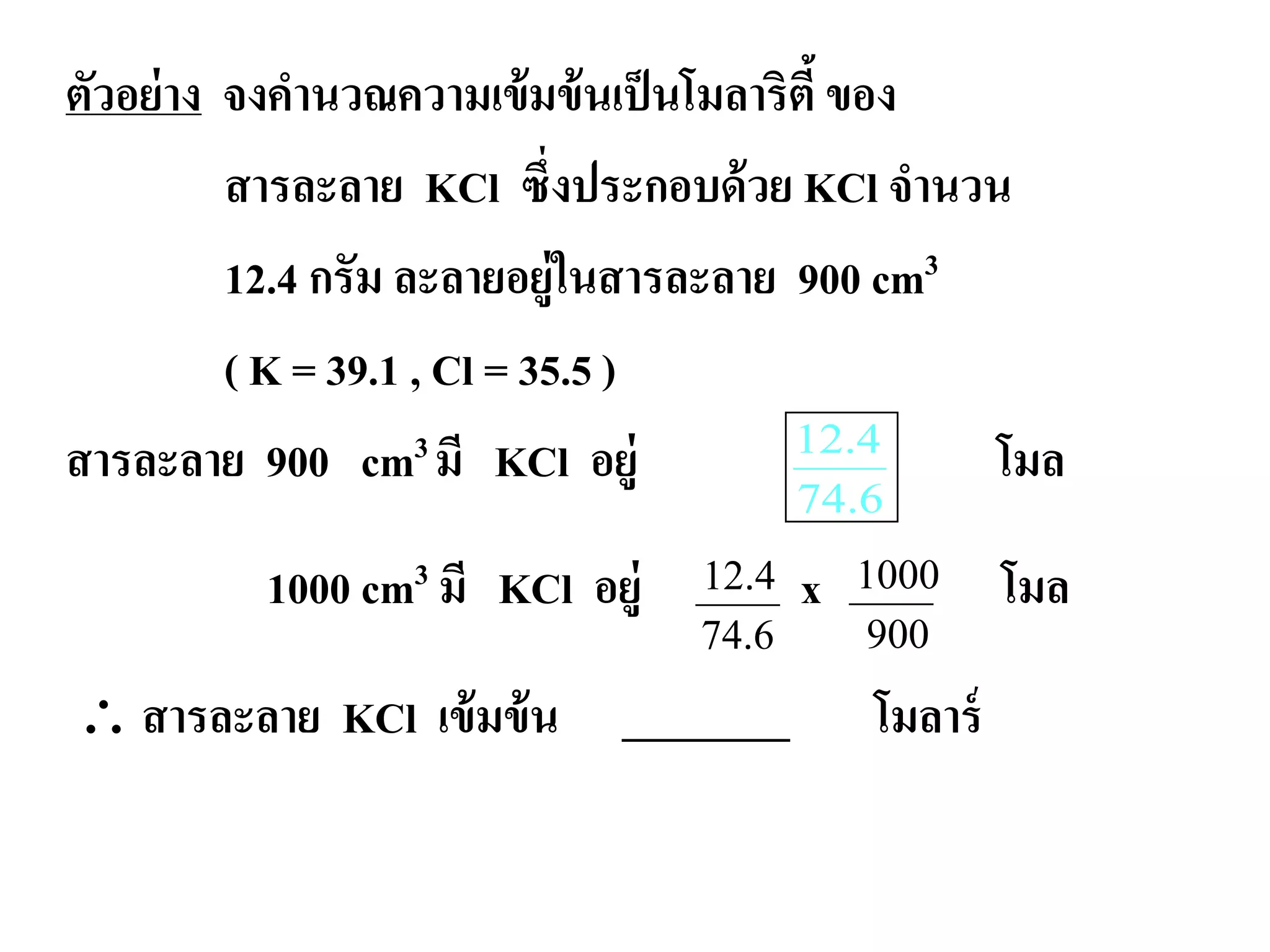 ตัวอย่าง จงคํานวณความเข้มข้นเป็นโมลาริตี้ของ
สารละลาย KCl ซึ่งประกอบด้วย KCl จํานวน
12.4 กรัม ละลายอยู่ในสารละลาย 900 cm3
( K = 39.1 , Cl = 35.5 )
สารละลาย 900 cm3 มี KCl อยู่ โมล
1000 cm3 มี KCl อยู่ x โมล
∴ สารละลาย KCl เข้มข้น ________ โมลาร์
6.74
4.12
12.4
74.6
1000
900
 