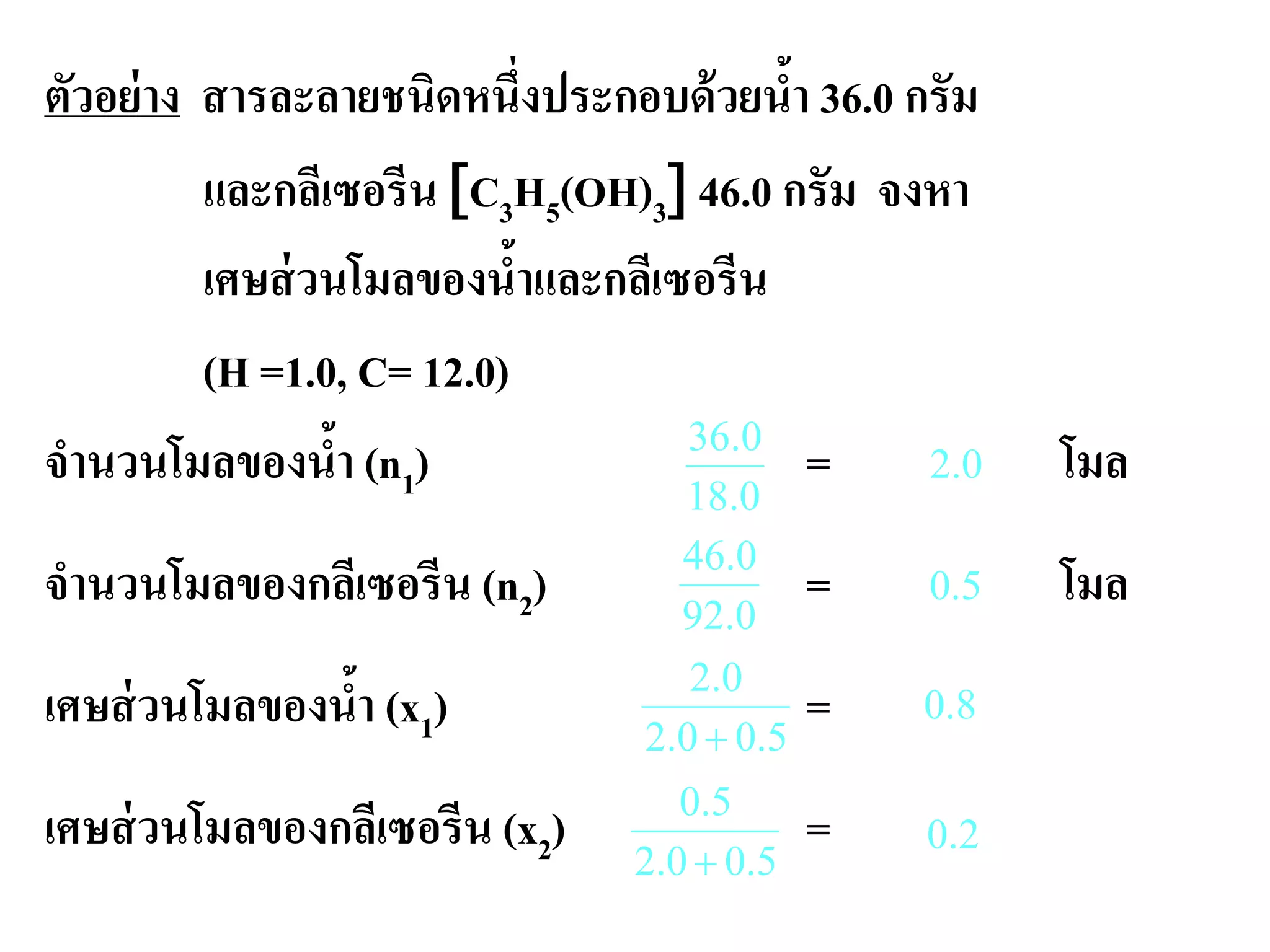 ตัวอย่าง สารละลายชนิดหนึ่งประกอบด้วยนํ้า 36.0 กรัม
และกลีเซอรีน [C3H5(OH)3] 46.0 กรัม จงหา
เศษส่วนโมลของนํ้าและกลีเซอรีน
(H =1.0, C= 12.0)
จํานวนโมลของนํ้า (n1) = โมล
จํานวนโมลของกลีเซอรีน (n2) = โมล
เศษส่วนโมลของนํ้า (x1) =
เศษส่วนโมลของกลีเซอรีน (x2) =
8.0
5.00.2
5.0
+
5.00.2
0.2
+
2.0
0.92
0.46
5.0
0.18
0.36
0.2
 
