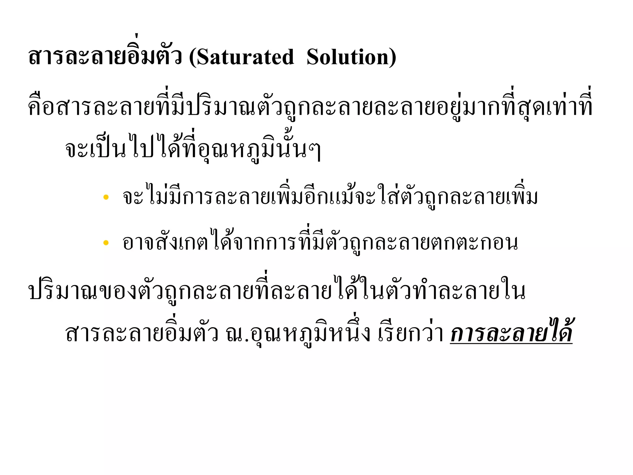 สารละลายอิ่มตัว (Saturated Solution)
คือสารละลายที่มีปริมาณตัวถูกละลายละลายอยู่มากที่สุดเท่าที่
จะเป็นไปได้ที่อุณหภูมินั้นๆ
• จะไม่มีการละลายเพิ่มอีกแม้จะใส่ตัวถูกละลายเพิ่ม
• อาจสังเกตได้จากการที่มีตัวถูกละลายตกตะกอน
ปริมาณของตัวถูกละลายที่ละลายได้ในตัวทําละลายใน
สารละลายอิ่มตัว ณ.อุณหภูมิหนึ่ง เรียกว่า การละลายได้
 