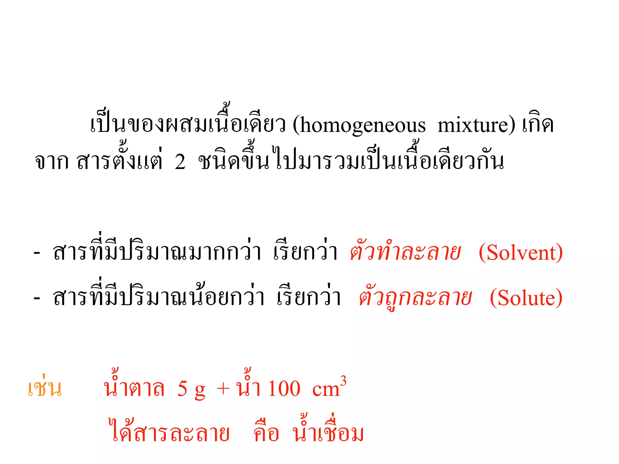 สารละลาย
เป็นของผสมเนื้อเดียว (homogeneous mixture) เกิด
จาก สารตั้งแต่ 2 ชนิดขึ้นไปมารวมเป็นเนื้อเดียวกัน
- สารที่มีปริมาณมากกว่า เรียกว่า ตัวทําละลาย (Solvent)
- สารที่มีปริมาณน้อยกว่า เรียกว่า ตัวถูกละลาย (Solute)
เช่น นํ้าตาล 5 g + นํ้า 100 cm3
ได้สารละลาย คือ นํ้าเชื่อม
 