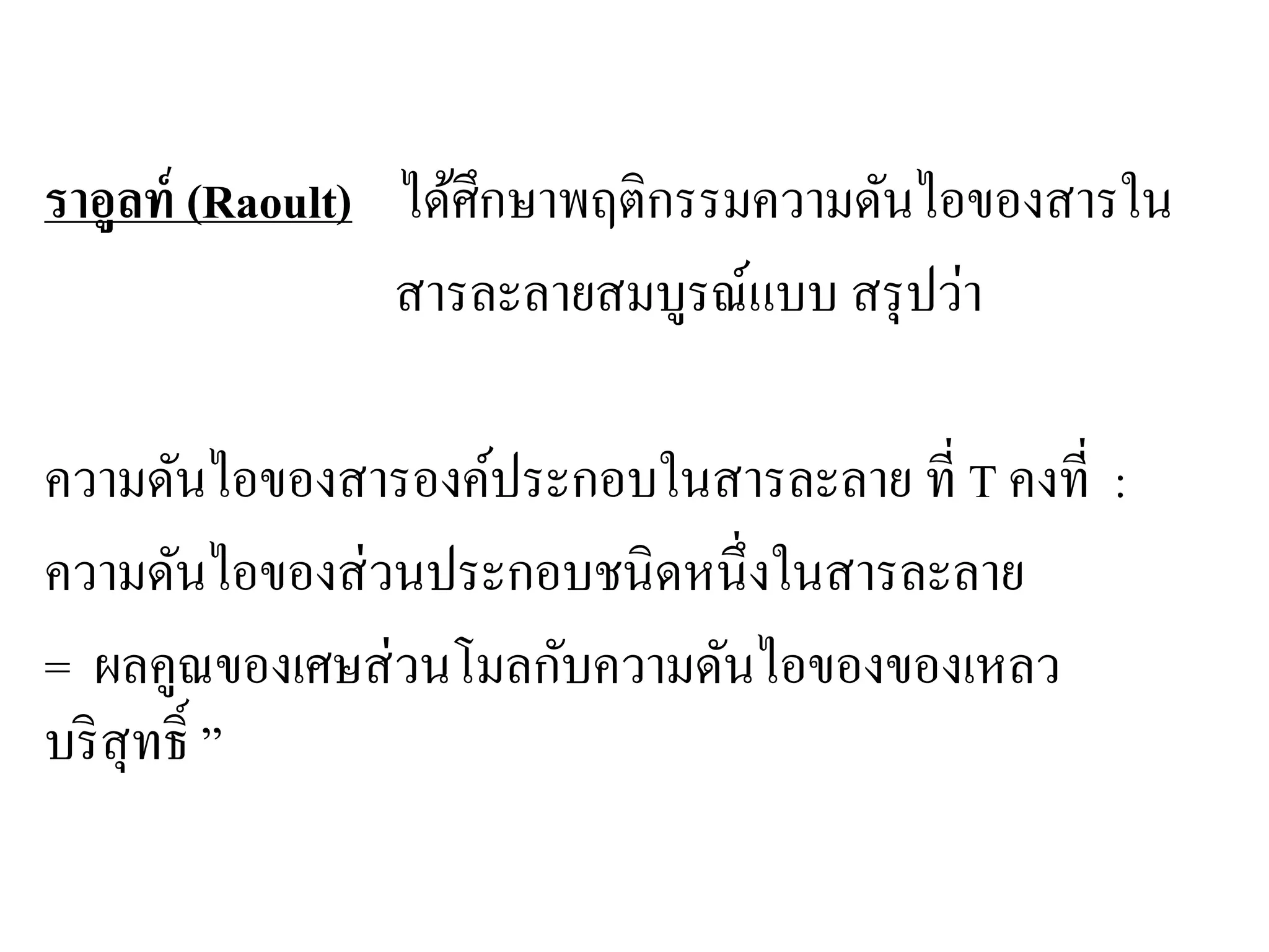 ความดันไอของสารองค์ประกอบในสารละลาย
ราอูลท์ (Raoult) ได้ศึกษาพฤติกรรมความดันไอของสารใน
สารละลายสมบูรณ์แบบ สรุปว่า
ความดันไอของสารองค์ประกอบในสารละลาย ที่ T คงที่ :
ความดันไอของส่วนประกอบชนิดหนึ่งในสารละลาย
= ผลคูณของเศษส่วนโมลกับความดันไอของของเหลว
บริสุทธิ์ ”
 