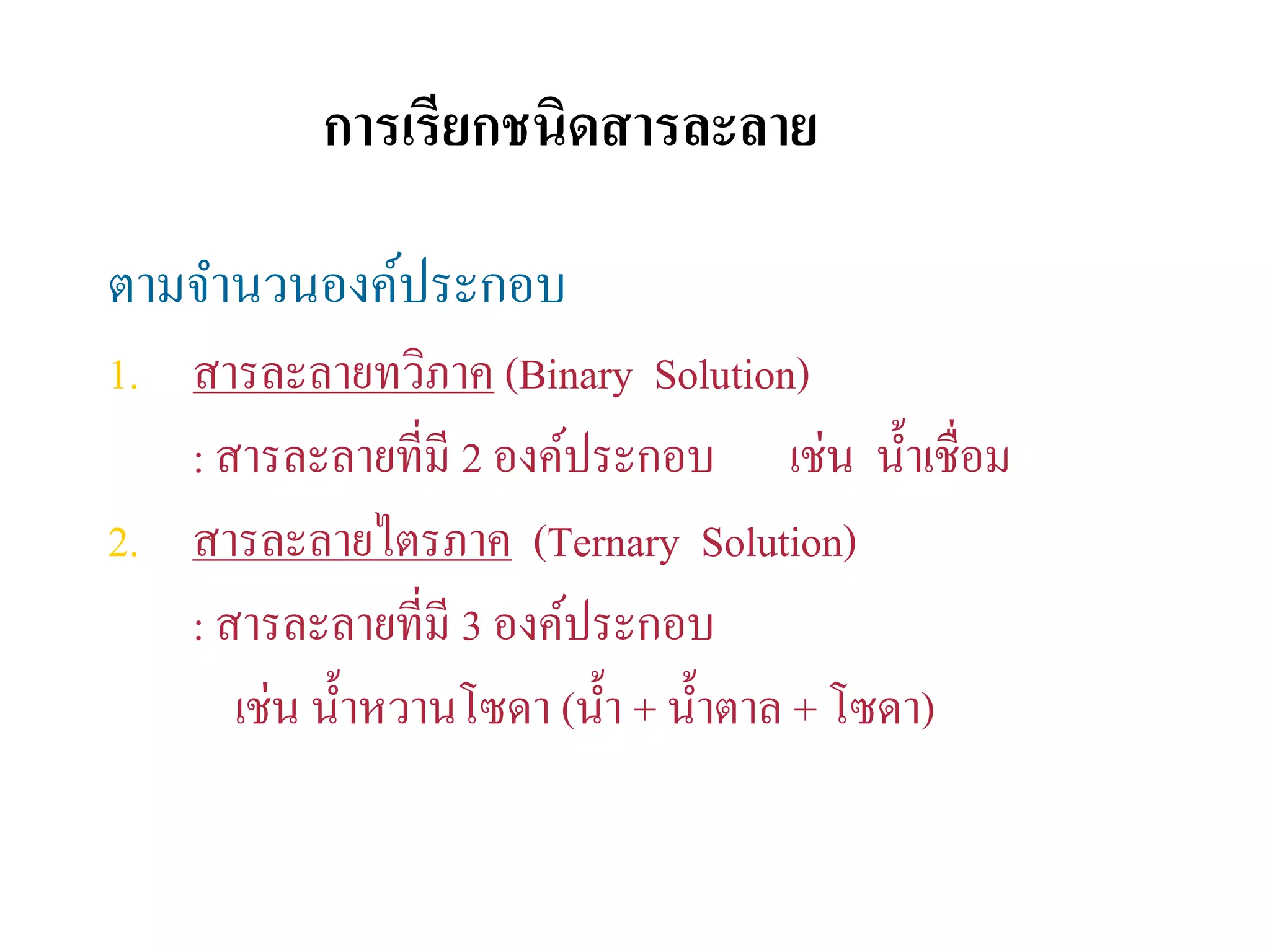 การเรียกชนิดสารละลาย
ตามจํานวนองค์ประกอบ
1. สารละลายทวิภาค (Binary Solution)
: สารละลายที่มี 2 องค์ประกอบ เช่น นํ้าเชื่อม
2. สารละลายไตรภาค (Ternary Solution)
: สารละลายที่มี 3 องค์ประกอบ
เช่น นํ้าหวานโซดา (นํ้า + นํ้าตาล + โซดา)
 
