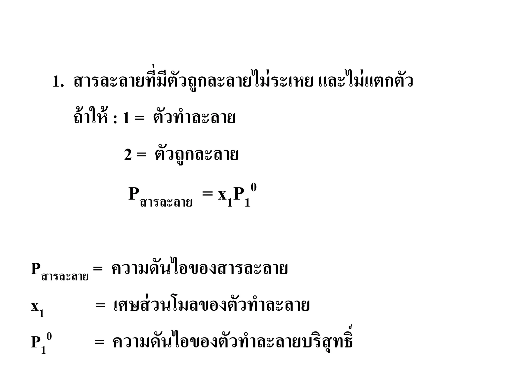 ความดันไอของสารละลาย
1. สารละลายที่มีตัวถูกละลายไม่ระเหย และไม่แตกตัว
ถ้าให้ : 1 = ตัวทําละลาย
2 = ตัวถูกละลาย
Pสารละลาย = x1P1
0
Pสารละลาย = ความดันไอของสารละลาย
x1 = เศษส่วนโมลของตัวทําละลาย
P1
0 = ความดันไอของตัวทําละลายบริสุทธิ์
 