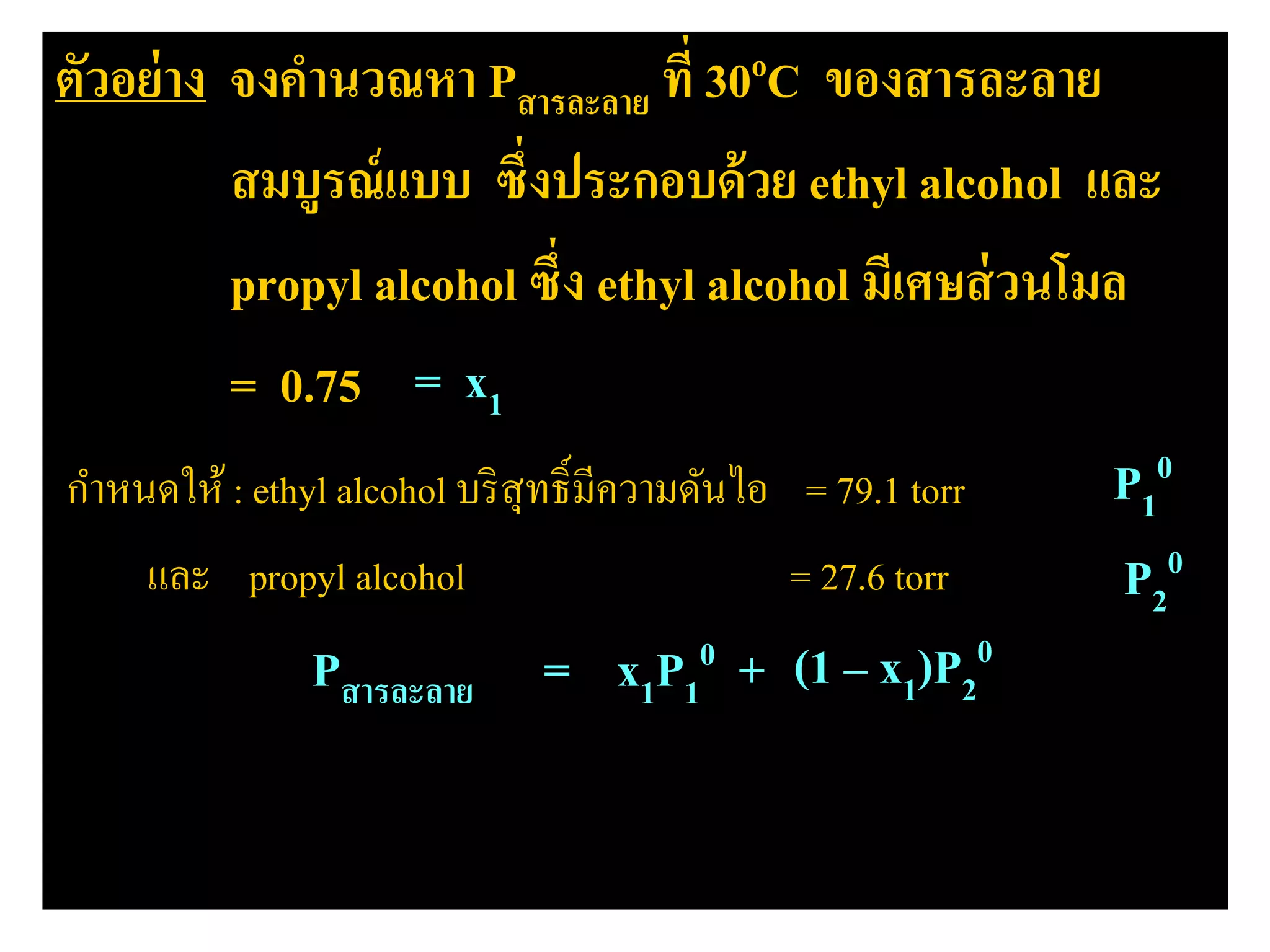 ตัวอย่าง จงคํานวณหา Pสารละลาย ที่ 30oC ของสารละลาย
สมบูรณ์แบบ ซึ่งประกอบด้วย ethyl alcohol และ
propyl alcohol ซึ่ง ethyl alcohol มีเศษส่วนโมล
= 0.75
กําหนดให้ : ethyl alcohol บริสุทธิ์มีความดันไอ = 79.1 torr
และ propyl alcohol = 27.6 torr
Pสารละลาย = x1P1
0 + x2P2
0(1 – x1)P2
0
P1
0
P2
0
= x1
 