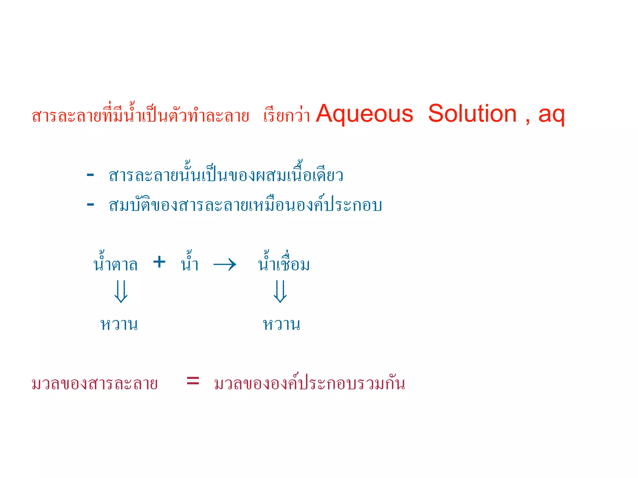 สารละลายที่มีนํ้าเป็นตัวทําละลาย เรียกว่า Aqueous Solution , aq
- สารละลายนั้นเป็นของผสมเนื้อเดียว
- สมบัติของสารละลายเหมือนองค์ประกอบ
นํ้าตาล + นํ้า → นํ้าเชื่อม
⇓ ⇓
หวาน หวาน
มวลของสารละลาย = มวลขององค์ประกอบรวมกัน
 