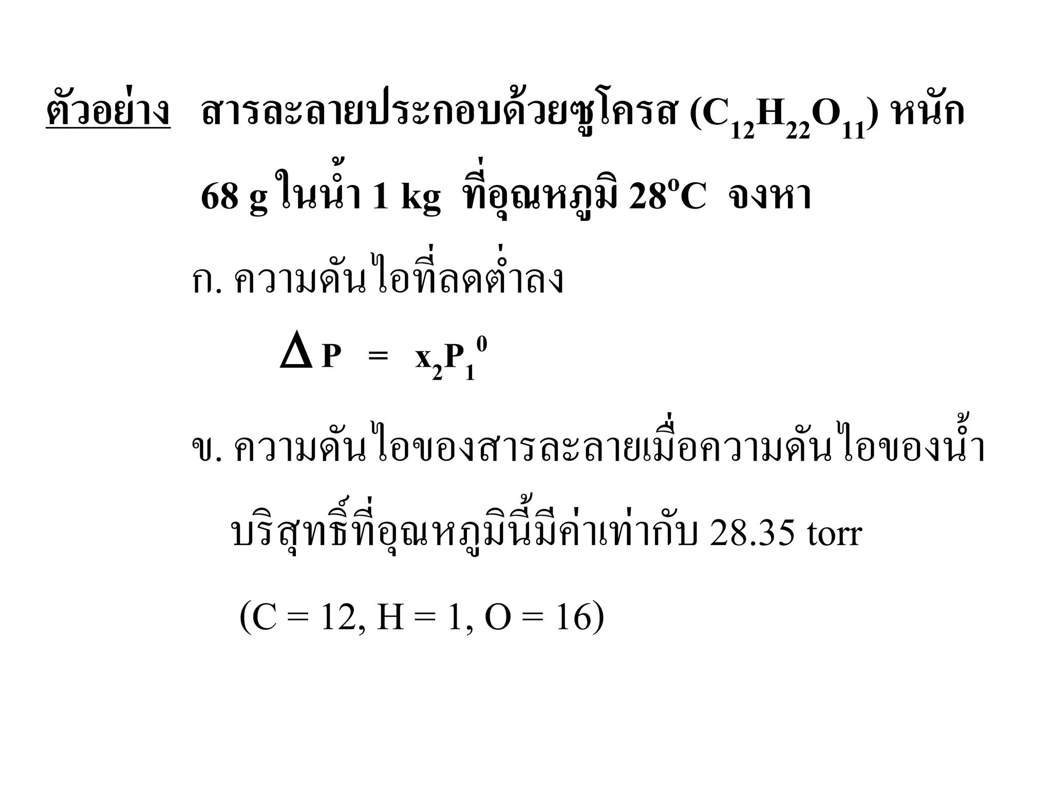 ตัวอย่าง สารละลายประกอบด้วยซูโครส (C12H22O11) หนัก
68 g ในนํ้า 1 kg ที่อุณหภูมิ 28oC จงหา
ก. ความดันไอที่ลดตํ่าลง
ข. ความดันไอของสารละลายเมื่อความดันไอของนํ้า
บริสุทธิ์ที่อุณหภูมินี้มีค่าเท่ากับ 28.35 torr
(C = 12, H = 1, O = 16)
∆ P = x2P1
0
 