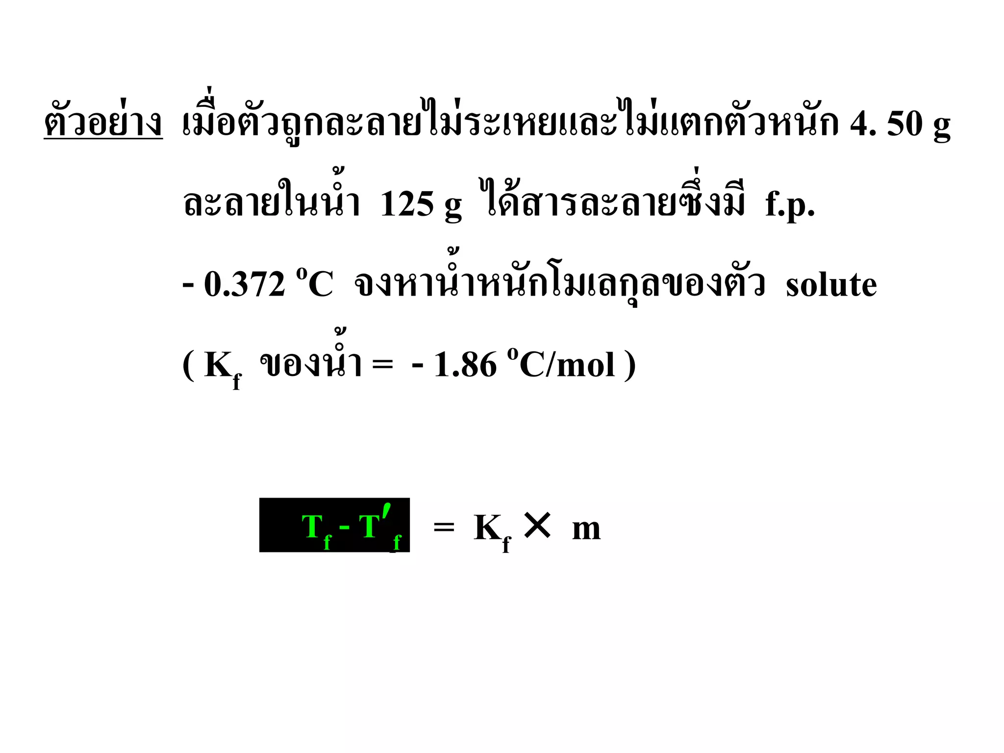 ตัวอย่าง เมื่อตัวถูกละลายไม่ระเหยและไม่แตกตัวหนัก 4. 50 g
ละลายในนํ้า 125 g ได้สารละลายซึ่งมี f.p.
- 0.372 oC จงหานํ้าหนักโมเลกุลของตัว solute
( Kf ของนํ้า = - 1.86 oC/mol )
∆ Tf = Kf × mTf - T′f
 