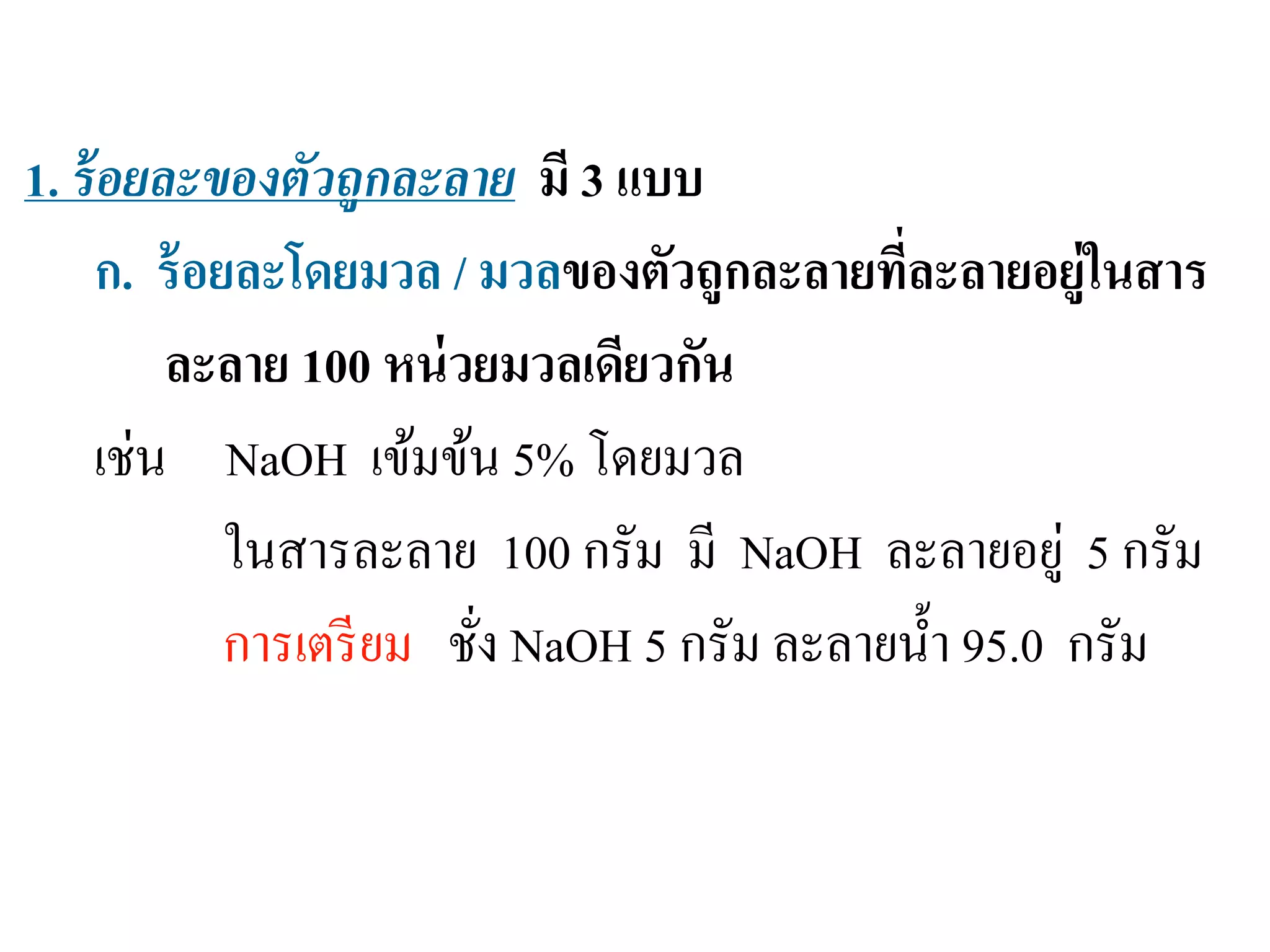 ความเข้มข้นของสารละลาย
1. ร้อยละของตัวถูกละลาย มี 3 แบบ
ก. ร้อยละโดยมวล / มวลของตัวถูกละลายที่ละลายอยู่ในสาร
ละลาย 100 หน่วยมวลเดียวกัน
เช่น NaOH เข้มข้น 5% โดยมวล
ในสารละลาย 100 กรัม มี NaOH ละลายอยู่ 5 กรัม
การเตรียม ชั่ง NaOH 5 กรัม ละลายนํ้า 95.0 กรัม
 