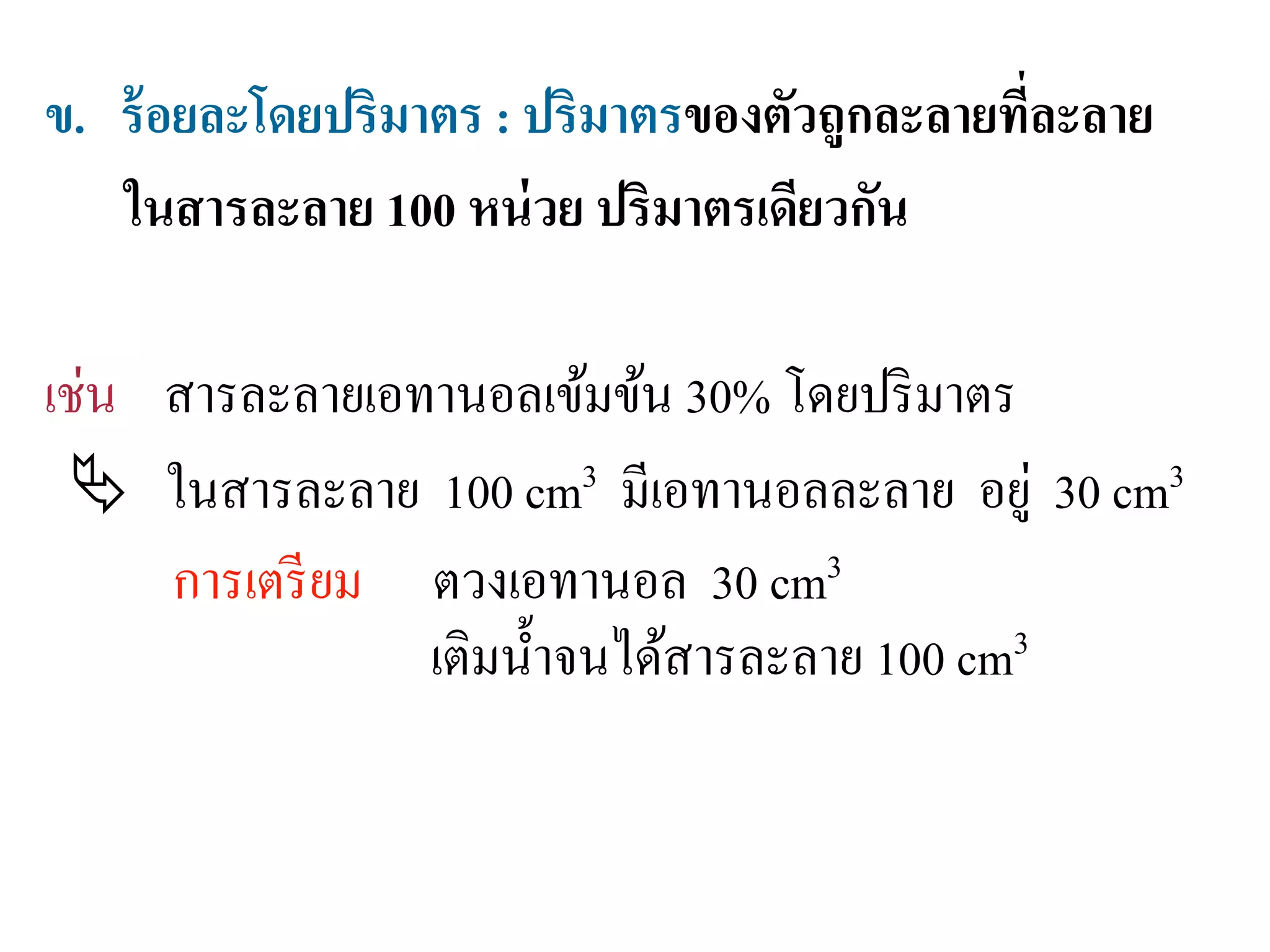 ข. ร้อยละโดยปริมาตร : ปริมาตรของตัวถูกละลายที่ละลาย
ในสารละลาย 100 หน่วย ปริมาตรเดียวกัน
เช่น สารละลายเอทานอลเข้มข้น 30% โดยปริมาตร
 ในสารละลาย 100 cm3 มีเอทานอลละลาย อยู่ 30 cm3
การเตรียม ตวงเอทานอล 30 cm3
เติมนํ้าจนได้สารละลาย 100 cm3
 