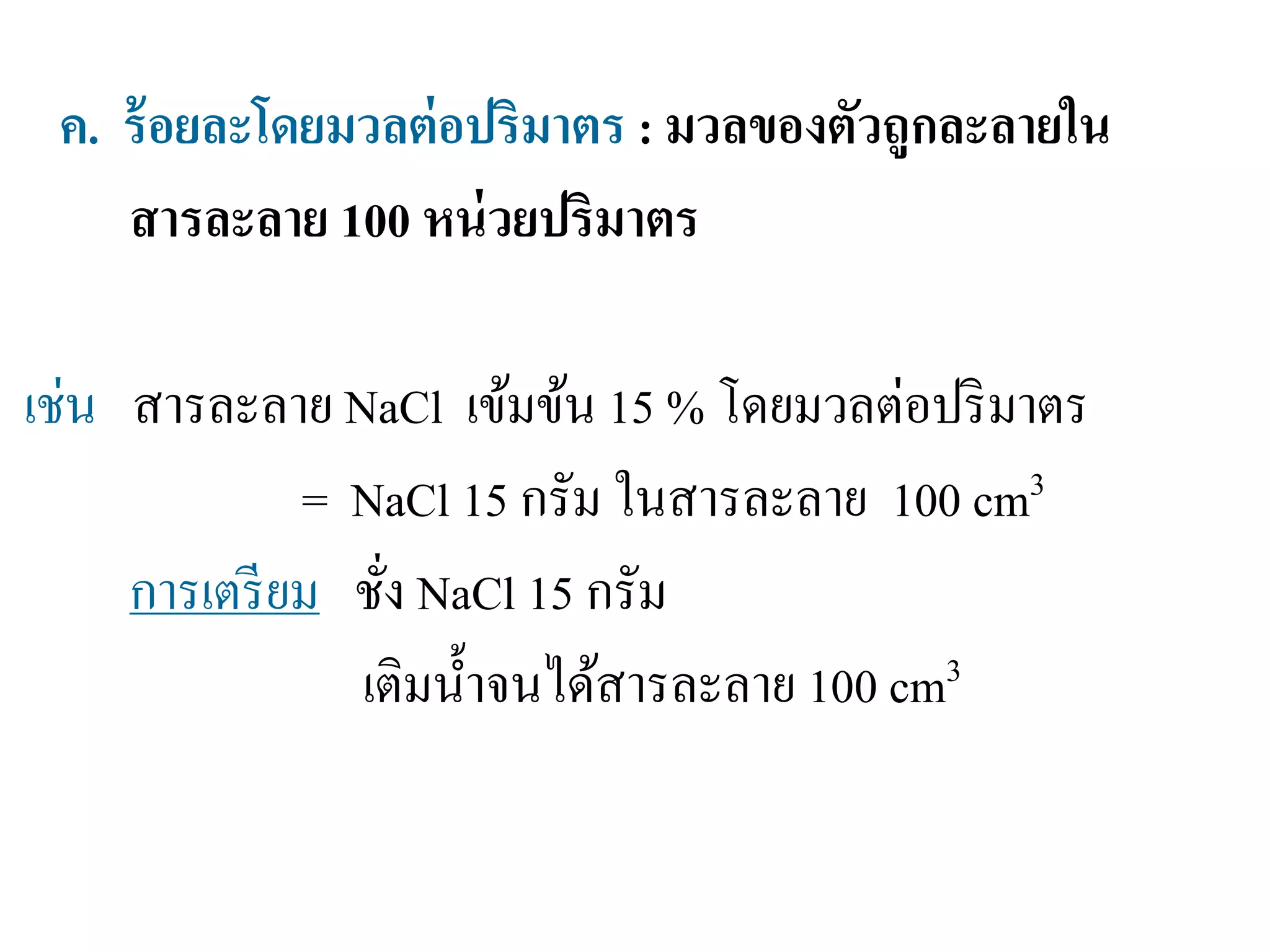 ค. ร้อยละโดยมวลต่อปริมาตร : มวลของตัวถูกละลายใน
สารละลาย 100 หน่วยปริมาตร
เช่น สารละลาย NaCl เข้มข้น 15 % โดยมวลต่อปริมาตร
= NaCl 15 กรัม ในสารละลาย 100 cm3
การเตรียม ชั่ง NaCl 15 กรัม
เติมนํ้าจนได้สารละลาย 100 cm3
 