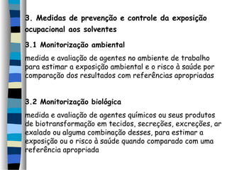 3. Medidas de prevenção e controle da exposição 
ocupacional aos solventes 
3.1 Monitorização ambiental 
medida e avaliação de agentes no ambiente de trabalho 
para estimar a exposição ambiental e o risco à saúde por 
comparação dos resultados com referências apropriadas 
3.2 Monitorização biológica 
medida e avaliação de agentes químicos ou seus produtos 
de biotransformação em tecidos, secreções, excreções, ar 
exalado ou alguma combinação desses, para estimar a 
exposição ou o risco à saúde quando comparado com uma 
referência apropriada 
 