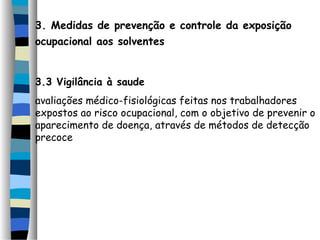 3. Medidas de prevenção e controle da exposição 
ocupacional aos solventes 
3.3 Vigilância à saude 
avaliações médico-fisiológicas feitas nos trabalhadores 
expostos ao risco ocupacional, com o objetivo de prevenir o 
aparecimento de doença, através de métodos de detecção 
precoce 
 