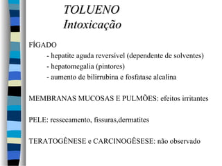 FÍGADO 
TTOOLLUUEENNOO 
IInnttooxxiiccaaççããoo 
- hepatite aguda reversível (dependente de solventes) 
- hepatomegalia (pintores) 
- aumento de bilirrubina e fosfatase alcalina 
 MEMBRANAS MUCOSAS E PULMÕES: efeitos irritantes 
 PELE: ressecamento, fissuras,dermatites 
 TERATOGÊNESE e CARCINOGÊSESE: não observado 
 