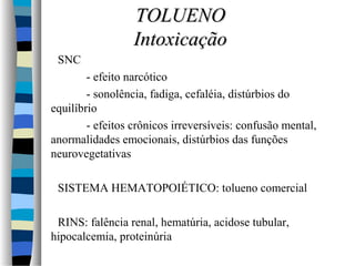 SNC 
TTOOLLUUEENNOO 
IInnttooxxiiccaaççããoo 
- efeito narcótico 
- sonolência, fadiga, cefaléia, distúrbios do 
equilíbrio 
- efeitos crônicos irreversíveis: confusão mental, 
anormalidades emocionais, distúrbios das funções 
neurovegetativas 
 SISTEMA HEMATOPOIÉTICO: tolueno comercial 
 RINS: falência renal, hematúria, acidose tubular, 
hipocalcemia, proteinúria 
 