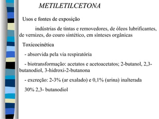 MMEETTIILLEETTIILLCCEETTOONNAA 
UUssooss ee ffoonntteess ddee eexxppoossiiççããoo 
indústrias de tintas e removedores, de óleos lubrificantes, 
de vernizes, do couro sintético, em sínteses orgânicas 
TTooxxiiccoocciinnééttiiccaa 
- absorvida pela via respiratória 
- biotransformação: acetatos e acetoacetatos; 2-butanol, 2,3- 
butanodiol, 3-hidroxi-2-butanona 
- excreção: 2-3% (ar exalado) e 0,1% (urina) inalterada 
30% 2,3- butanodiol 
 