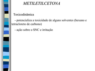 MMEETTIILLEETTIILLCCEETTOONNAA 
TTooxxiiccooddiinnââmmiiccaa 
- potencializa a toxicidade de alguns solventes (hexano e 
tetracloreto de carbono) 
- ação sobre o SNC e irritação 
 