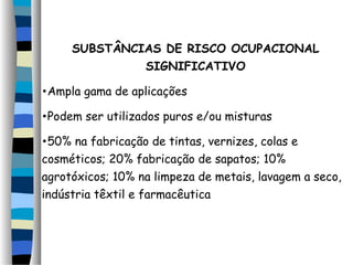 SUBSTÂNCIAS DE RISCO OCUPACIONAL 
SIGNIFICATIVO 
•Ampla gama de aplicações 
•Podem ser utilizados puros e/ou misturas 
•50% na fabricação de tintas, vernizes, colas e 
cosméticos; 20% fabricação de sapatos; 10% 
agrotóxicos; 10% na limpeza de metais, lavagem a seco, 
indústria têxtil e farmacêutica 
 