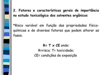 2. Fatores e características gerais de importância 
no estudo toxicológico dos solventes orgânicos 
*Risco variável em função das propriedades físico-químicas 
e de diversos fatores que podem alterar as 
fases. 
R= T x CE onde: 
R=risco; T= toxicidade; 
CE= condições de exposição 
 