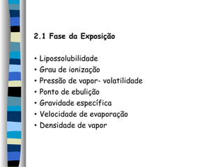 2.1 Fase da Exposição 
• Lipossolubilidade 
• Grau de ionização 
• Pressão de vapor- volatilidade 
• Ponto de ebulição 
• Gravidade específica 
• Velocidade de evaporação 
• Densidade de vapor 
 