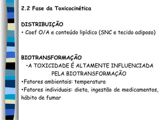 2.2 Fase da Toxicocinética 
DISTRIBUIÇÃO 
• Coef O/A e conteúdo lipídico (SNC e tecido adiposo) 
BIOTRANSFORMAÇÃO 
•A TOXICIDADE É ALTAMENTE INFLUENCIADA 
PELA BIOTRANSFORMAÇÃO 
•Fatores ambientais: temperatura 
•Fatores individuais: dieta, ingestão de medicamentos, 
hábito de fumar 
 