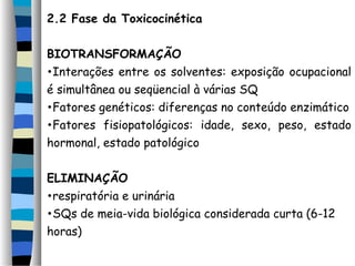 2.2 Fase da Toxicocinética 
BIOTRANSFORMAÇÃO 
•Interações entre os solventes: exposição ocupacional 
é simultânea ou seqüencial à várias SQ 
•Fatores genéticos: diferenças no conteúdo enzimático 
•Fatores fisiopatológicos: idade, sexo, peso, estado 
hormonal, estado patológico 
ELIMINAÇÃO 
•respiratória e urinária 
•SQs de meia-vida biológica considerada curta (6-12 
horas) 
 