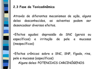 2.3 Fase da Toxicodinâmica 
Através de diferentes mecanismos de ação, alguns 
deles desconhecidos, os solventes podem ser 
desencadear diversos efeitos. 
•Efeitos agudos: depressão do SNC (gerais ou 
específicos) e irritação de pele e mucosas 
(inespecíficos) 
•Efeitos crônicos: sobre o SNC, SNP, fígado, rins, 
pele e mucosas (específicos) 
Alguns deles: POTENCIAIS CARCINÓGENOS 
 