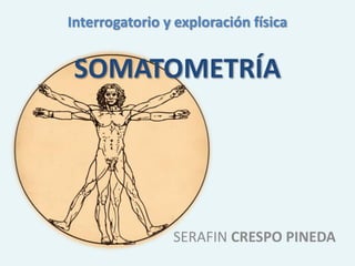 Interrogatorio y exploración física
SOMATOMETRÍA
SERAFIN CRESPO PINEDA
 