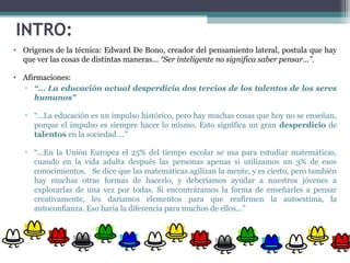 INTRO:
• Orígenes de la técnica: Edward De Bono, creador del pensamiento lateral, postula que hay
que ver las cosas de distintas maneras… “Ser inteligente no significa saber pensar…”.
• Afirmaciones:
▫ “… La educación actual desperdicia dos tercios de los talentos de los seres
humanos"
▫ “…La educación es un impulso histórico, pero hay muchas cosas que hoy no se enseñan,
porque el impulso es siempre hacer lo mismo. Esto significa un gran desperdicio de
talentos en la sociedad….”
▫ “…En la Unión Europea el 25% del tiempo escolar se usa para estudiar matemáticas,
cuando en la vida adulta después las personas apenas si utilizamos un 3% de esos
conocimientos. Se dice que las matemáticas agilizan la mente, y es cierto, pero también
hay muchas otras formas de hacerlo, y deberíamos ayudar a nuestros jóvenes a
explorarlas de una vez por todas. Si encontráramos la forma de enseñarles a pensar
creativamente, les daríamos elementos para que reafirmen la autoestima, la
autoconfianza. Eso haría la diferencia para muchos de ellos...”
 