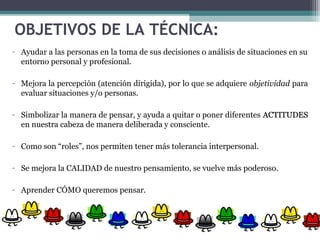OBJETIVOS DE LA TÉCNICA:
- Ayudar a las personas en la toma de sus decisiones o análisis de situaciones en su
entorno personal y profesional.
- Mejora la percepción (atención dirigida), por lo que se adquiere objetividad para
evaluar situaciones y/o personas.
- Simbolizar la manera de pensar, y ayuda a quitar o poner diferentes ACTITUDESACTITUDES
en nuestra cabeza de manera deliberada y consciente.
- Como son “roles”, nos permiten tener más tolerancia interpersonal.
- Se mejora la CALIDAD de nuestro pensamiento, se vuelve más poderoso.
- Aprender CÓMO queremos pensar.
 