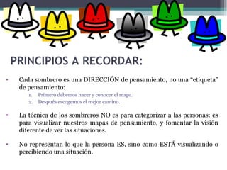 PRINCIPIOS A RECORDAR:
• Cada sombrero es una DIRECCIÓN de pensamiento, no una “etiqueta”
de pensamiento:
1. Primero debemos hacer y conocer el mapa.
2. Después escogemos el mejor camino.
• La técnica de los sombreros NO es para categorizar a las personas: es
para visualizar nuestros mapas de pensamiento, y fomentar la visión
diferente de ver las situaciones.
• No representan lo que la persona ES, sino como ESTÁ visualizando o
percibiendo una situación.
 