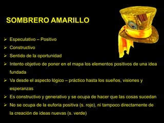SOMBRERO AMARILLO

 Especulativo – Positivo
 Constructivo
 Sentido de la oportunidad
 Intento objetivo de poner en el mapa los elementos positivos de una idea
   fundada
 Va desde el aspecto lógico – práctico hasta los sueños, visiones y
   esperanzas
 Es constructivo y generativo y se ocupa de hacer que las cosas sucedan
 No se ocupa de la euforia positiva (s. rojo), ni tampoco directamente de
   la creación de ideas nuevas (s. verde)
 