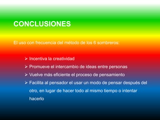 CONCLUSIONES

El uso con frecuencia del método de los 6 sombreros:


      Incentiva la creatividad
      Promueve el intercambio de ideas entre personas
      Vuelve más eficiente el proceso de pensamiento
      Facilita al pensador el usar un modo de pensar después del
       otro, en lugar de hacer todo al mismo tiempo o intentar
       hacerlo
 