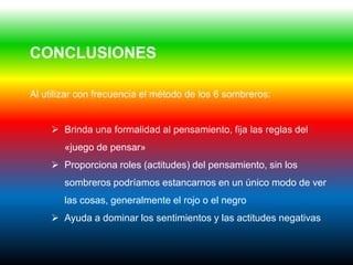 CONCLUSIONES

Al utilizar con frecuencia el método de los 6 sombreros:


     Brinda una formalidad al pensamiento, fija las reglas del
        «juego de pensar»
     Proporciona roles (actitudes) del pensamiento, sin los
        sombreros podríamos estancarnos en un único modo de ver
        las cosas, generalmente el rojo o el negro
     Ayuda a dominar los sentimientos y las actitudes negativas
 
