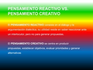PENSAMIENTO REACTIVO VS.
PENSAMIENTO CREATIVO

El PENSAMIENTO REACTIVO consiste en el diálogo y la
argumentación dialéctica, su utilidad reside en saber reaccionar ante
un interlocutor, pero no para generar propuestas.


El PENSAMIENTO CREATIVO se centra en producir
propuestas, establecer objetivos, evaluar prioridades y generar
alternativas
 