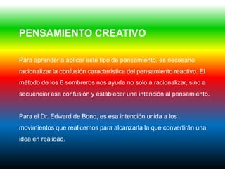 PENSAMIENTO CREATIVO

Para aprender a aplicar este tipo de pensamiento, es necesario
racionalizar la confusión característica del pensamiento reactivo. El
método de los 6 sombreros nos ayuda no solo a racionalizar, sino a
secuenciar esa confusión y establecer una intención al pensamiento.


Para el Dr. Edward de Bono, es esa intención unida a los
movimientos que realicemos para alcanzarla la que convertirán una
idea en realidad.
 