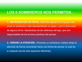 LOS 6 SOMBREROS NOS PERMITEN…

1.- REPRESENTAR UN PAPEL. Mientras alguien en un grupo «se
pone un sombrero» esta representando un papel, y por lo tanto está
de alguna forma liberándose de las defensas del ego, que son
responsables de los errores prácticos del pensar.


2.- DIRIGIR LA ATENCIÓN. «Ponerse un sombrero» implica dirigir la
atención de forma consciente hacia una forma de pensar, lo cual de
a cualquier asunto seis aspectos diferentes.
 