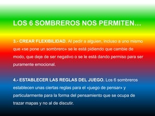 LOS 6 SOMBREROS NOS PERMITEN…

3.- CREAR FLEXIBILIDAD. Al pedir a alguien, incluso a uno mismo
que «se pone un sombrero» se le está pidiendo que cambie de
modo, que deje de ser negativo o se le está dando permiso para ser
puramente emocional.


4.- ESTABLECER LAS REGLAS DEL JUEGO. Los 6 sombreros
establecen unas ciertas reglas para el «juego de pensar» y
particularmente para la forma del pensamiento que se ocupa de
trazar mapas y no al de discutir.
 
