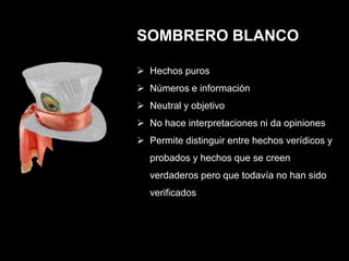 SOMBRERO BLANCO

 Hechos puros
 Números e información
 Neutral y objetivo
 No hace interpretaciones ni da opiniones
 Permite distinguir entre hechos verídicos y
   probados y hechos que se creen
   verdaderos pero que todavía no han sido
   verificados
 
