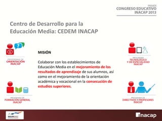 Centro de Desarrollo para la
Educación Media: CEDEM INACAP

MISIÓN
Colaborar con los establecimientos de
Educación Media en el mejoramiento de los
resultados de aprendizaje de sus alumnos, así
como en el mejoramiento de la orientación
académica y vocacional en la consecución de
estudios superiores.

 