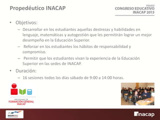 Propedéutico INACAP
• Objetivos:
– Desarrollar en los estudiantes aquellas destrezas y habilidades en
lenguaje, matemáticas y autogestión que les permitirán lograr un mejor
desempeño en la Educación Superior.
– Reforzar en los estudiantes los hábitos de responsabilidad y
compromiso.
– Permitir que los estudiantes vivan la experiencia de la Educación
Superior en las sedes de INACAP.

• Duración:
– 16 sesiones todos los días sábado de 9:00 a 14:00 horas.

 