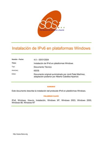 Instalación de IPv6 en plataformas Windows
Versión – Fecha: 4.0 – 05/01/2004
ws
ico
OS
ez,
icio
Título: Instalación de IPv6 en plataformas Windo
Tipo: Documento Técn
Autor(es): 6S
Editor: Documento original suministrado por Jordi Palet Martín
adaptación posterio por Alberto Cabellos-Aparr
SUMARIO
Este documento describe la instalación del protocolo IPv6 en plataformas Windows.
PALABRAS CLAVE
IPv6, Windows, How-to, Instalación, Windows XP, Windows 2003, Windows 2000,
Windows 98, Windows NT
http://www.6sos.org
 