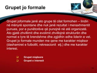 10
Grupet jo formale
Grupet joformale janë ato grupe të cilat formohen – lindin
në mënyrë spontane dhe nuk janë rezultat i menaxhmentit
punues, por e punëtorëve që punojnë në atë organizatë.
Ato gjatë zhvillimit dhe evolimit zhvillojnë strukturën dhe
normat e tyre të brendshme dhe zgjidhin edhe liderin e vet.
Grupet jo formale munden me qene me karakter miqësor
(dashamiret e futbollit, rekreacionit etj.) dhe me karakter
interesi.
 Grupet miqësore
 Grupet e interesit
 