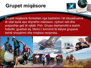 11
Grupet miqësore
Grupet miqësore formohen nga bashkimi i të inkuadruarve
të cilat kanë apo shprehin interesim, njohuri veti dhe
prejardhje gati të njëjtë. Psh. Grupa dashamirët e teatrit,
futbollit, gjuetisë etj. Motivi i formimit të këtyre grupave
është shoqërimi dhe miqësia reciproke.
 