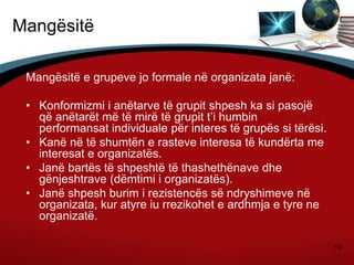14
Mangësitë
Mangësitë e grupeve jo formale në organizata janë:
• Konformizmi i anëtarve të grupit shpesh ka si pasojë
që anëtarët më të mirë të grupit t’i humbin
performansat individuale për interes të grupës si tërësi.
• Kanë në të shumtën e rasteve interesa të kundërta me
interesat e organizatës.
• Janë bartës të shpeshtë të thashethënave dhe
gënjeshtrave (dëmtimi i organizatës).
• Janë shpesh burim i rezistencës së ndryshimeve në
organizata, kur atyre iu rrezikohet e ardhmja e tyre ne
organizatë.
 